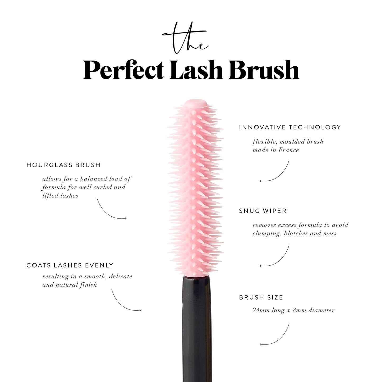 The Perfect (effortless!) Lash Brush.Featuring an innovative, high-tech rubber (hytrel) brush for effortless application, precision and control without clumping. Lashes look longer and super smooth. 